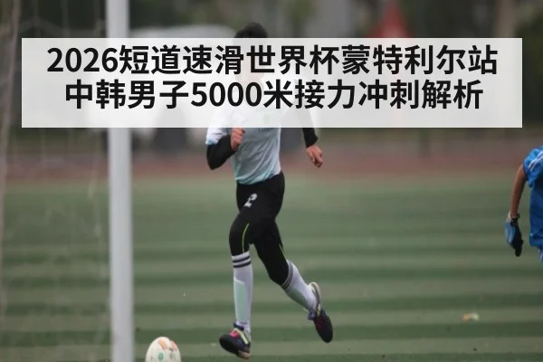 2026短道速滑世界杯蒙特利尔站中韩男子5000米接力冲刺解析